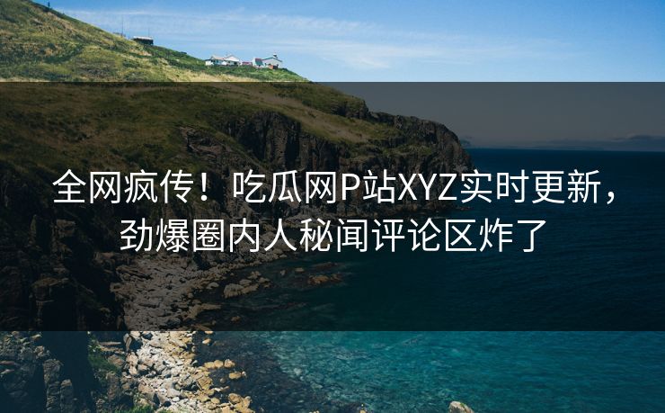 全网疯传！吃瓜网P站XYZ实时更新，劲爆圈内人秘闻评论区炸了