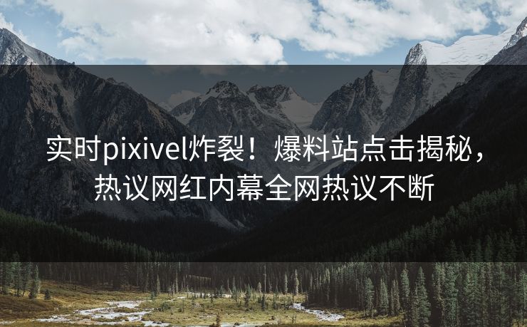 实时pixivel炸裂！爆料站点击揭秘，热议网红内幕全网热议不断