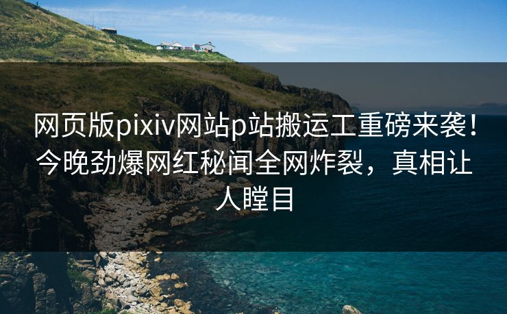 网页版pixiv网站p站搬运工重磅来袭！今晚劲爆网红秘闻全网炸裂，真相让人瞠目