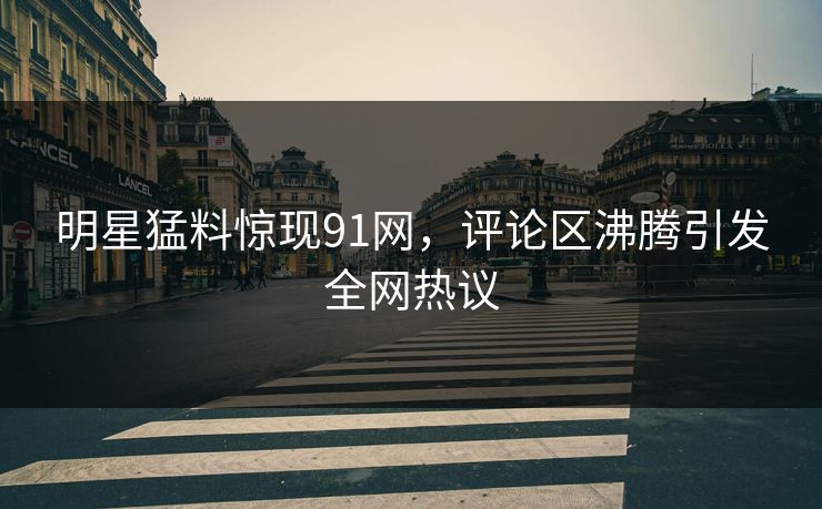 明星猛料惊现91网，评论区沸腾引发全网热议