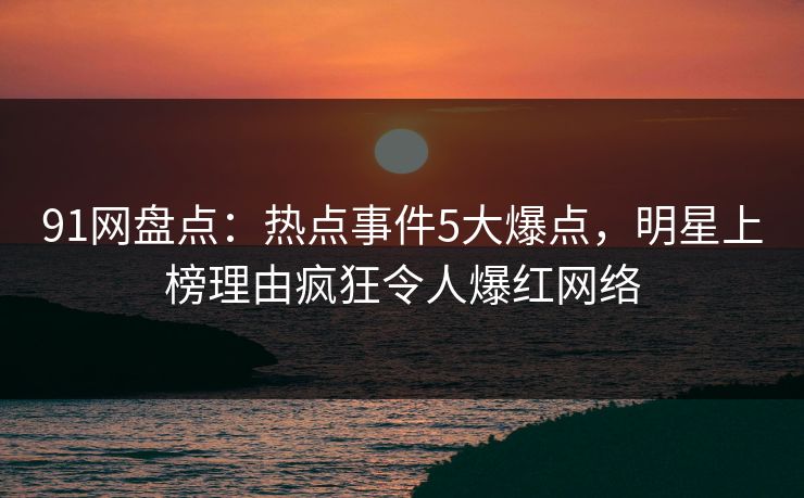 91网盘点：热点事件5大爆点，明星上榜理由疯狂令人爆红网络