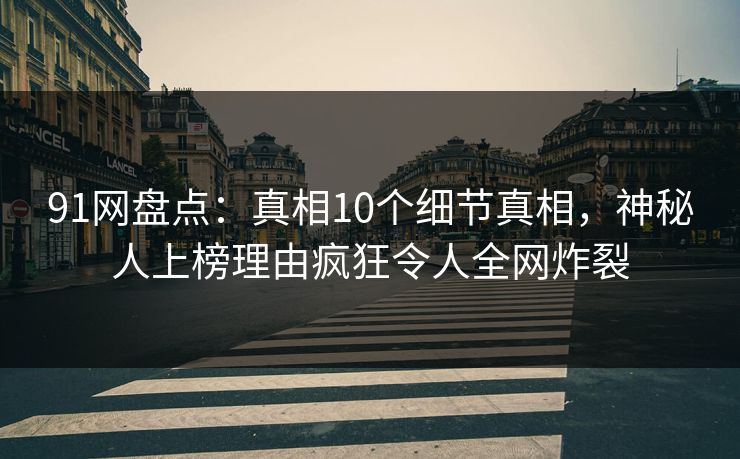 91网盘点：真相10个细节真相，神秘人上榜理由疯狂令人全网炸裂