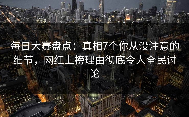 每日大赛盘点：真相7个你从没注意的细节，网红上榜理由彻底令人全民讨论