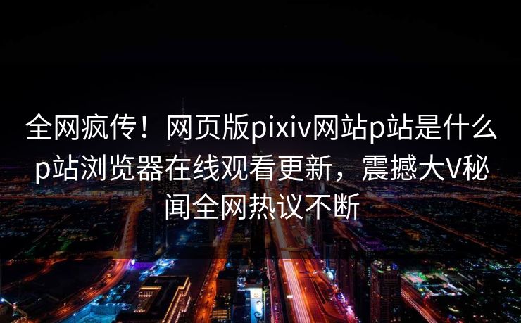 全网疯传！网页版pixiv网站p站是什么p站浏览器在线观看更新，震撼大V秘闻全网热议不断