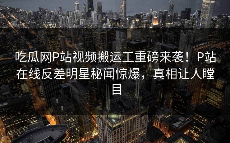 吃瓜网P站视频搬运工重磅来袭！P站在线反差明星秘闻惊爆，真相让人瞠目