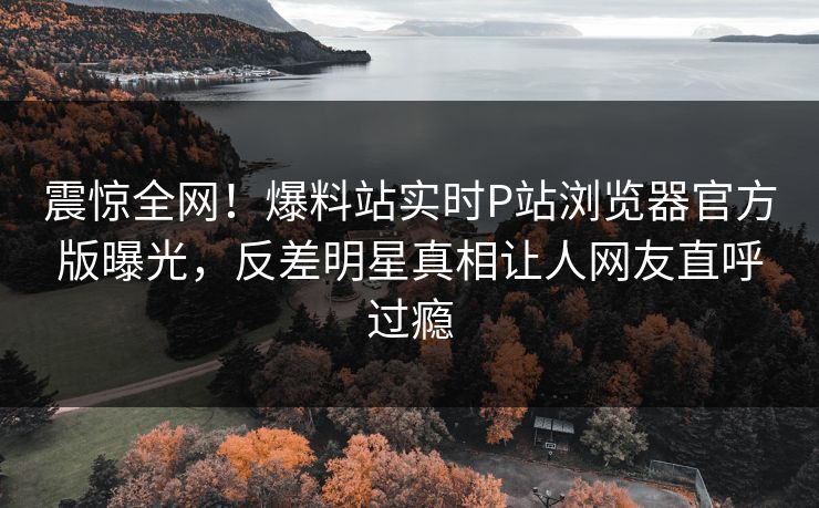 震惊全网！爆料站实时P站浏览器官方版曝光，反差明星真相让人网友直呼过瘾