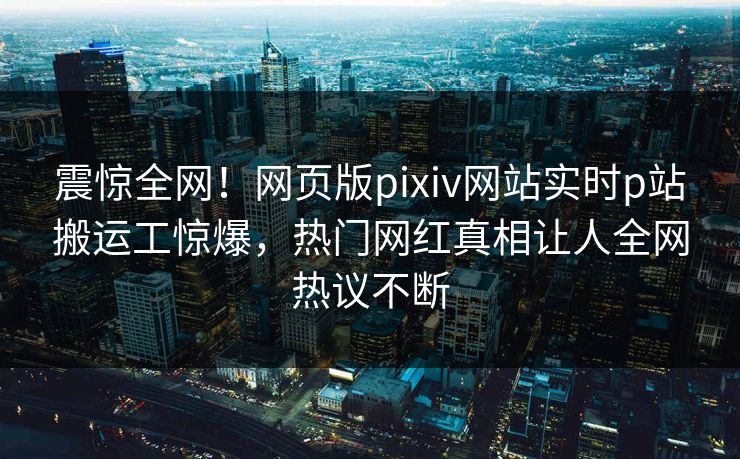震惊全网！网页版pixiv网站实时p站搬运工惊爆，热门网红真相让人全网热议不断