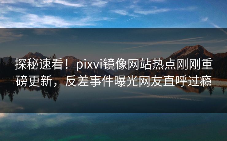 探秘速看！pixvi镜像网站热点刚刚重磅更新，反差事件曝光网友直呼过瘾