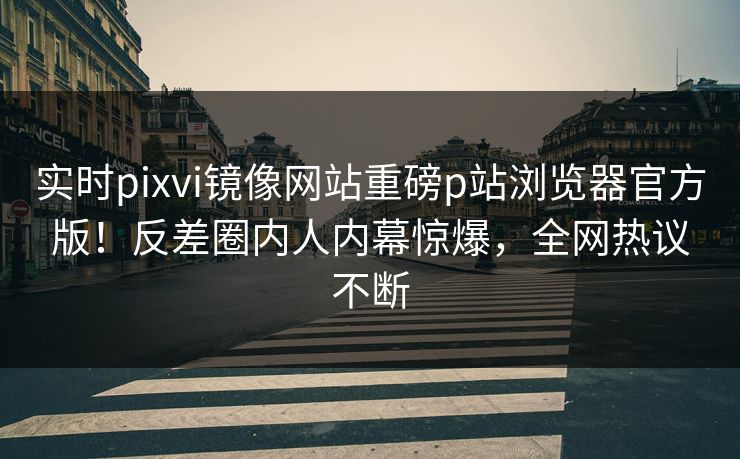 实时pixvi镜像网站重磅p站浏览器官方版！反差圈内人内幕惊爆，全网热议不断