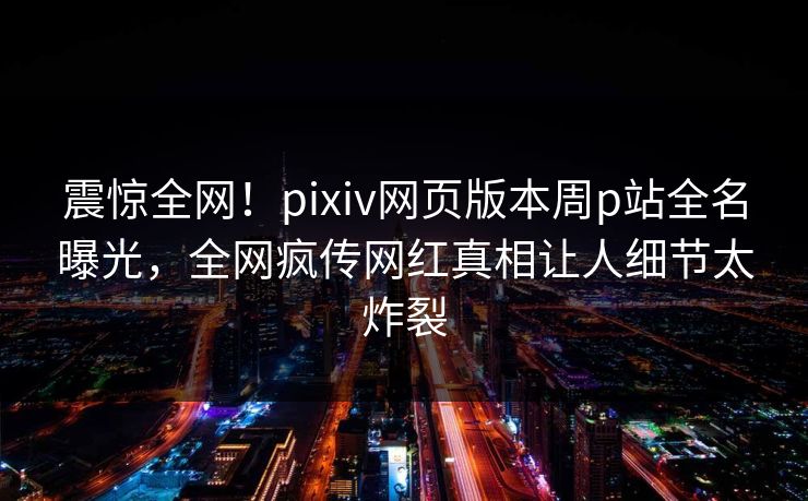 震惊全网！pixiv网页版本周p站全名曝光，全网疯传网红真相让人细节太炸裂