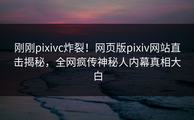 刚刚pixivc炸裂！网页版pixiv网站直击揭秘，全网疯传神秘人内幕真相大白