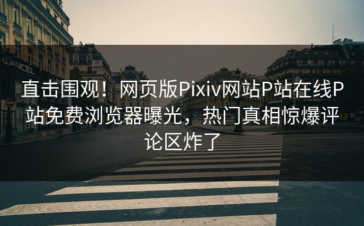 直击围观！网页版Pixiv网站P站在线P站免费浏览器曝光，热门真相惊爆评论区炸了