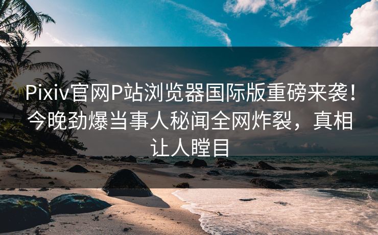 Pixiv官网P站浏览器国际版重磅来袭！今晚劲爆当事人秘闻全网炸裂，真相让人瞠目
