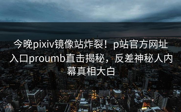 今晚pixiv镜像站炸裂！p站官方网址入口proumb直击揭秘，反差神秘人内幕真相大白
