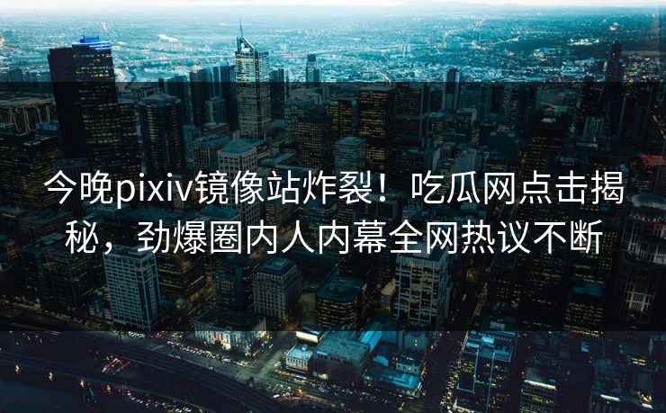 今晚pixiv镜像站炸裂！吃瓜网点击揭秘，劲爆圈内人内幕全网热议不断
