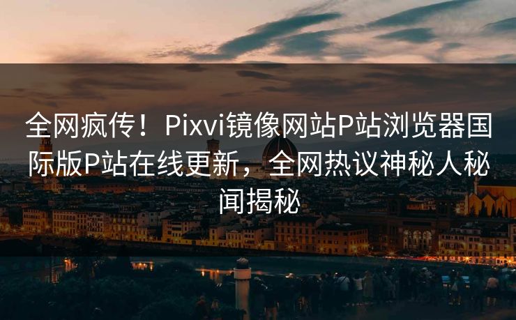 全网疯传！Pixvi镜像网站P站浏览器国际版P站在线更新，全网热议神秘人秘闻揭秘
