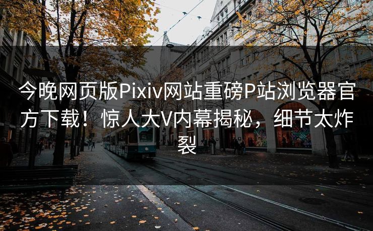 今晚网页版Pixiv网站重磅P站浏览器官方下载！惊人大V内幕揭秘，细节太炸裂