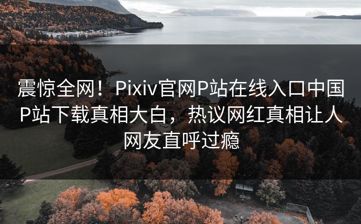 震惊全网！Pixiv官网P站在线入口中国P站下载真相大白，热议网红真相让人网友直呼过瘾