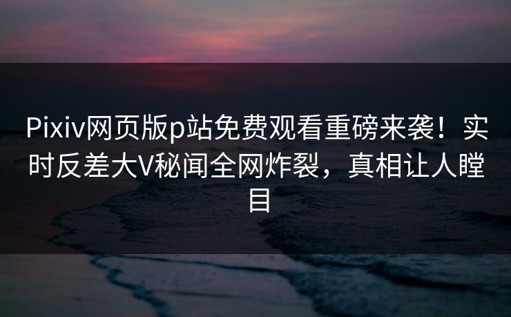Pixiv网页版p站免费观看重磅来袭！实时反差大V秘闻全网炸裂，真相让人瞠目