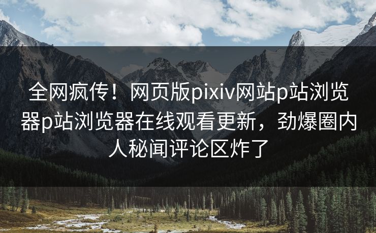 全网疯传！网页版pixiv网站p站浏览器p站浏览器在线观看更新，劲爆圈内人秘闻评论区炸了
