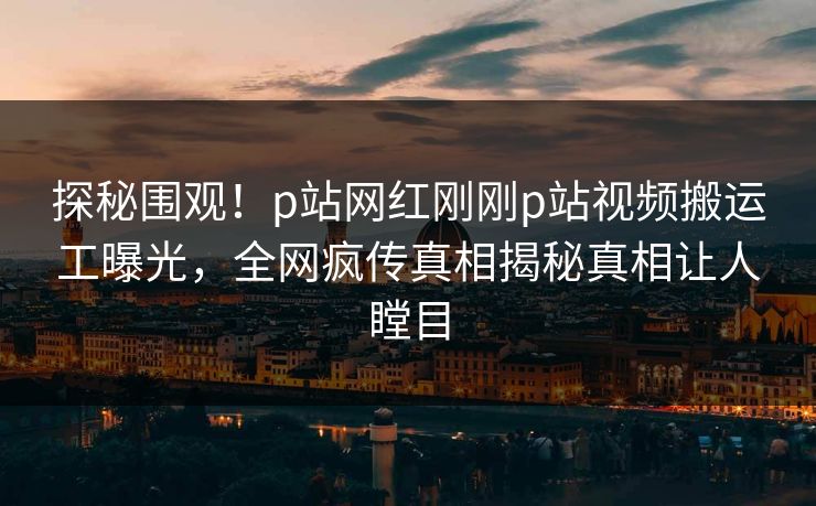 探秘围观！p站网红刚刚p站视频搬运工曝光，全网疯传真相揭秘真相让人瞠目