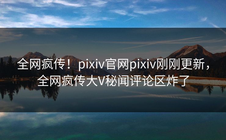 全网疯传！pixiv官网pixiv刚刚更新，全网疯传大V秘闻评论区炸了