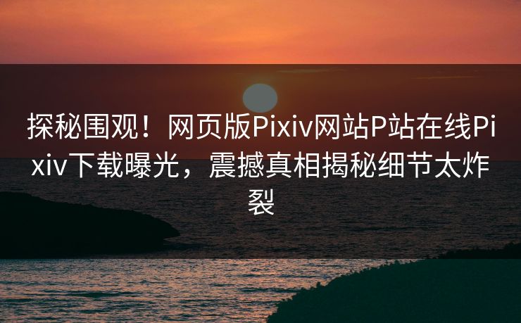 探秘围观！网页版Pixiv网站P站在线Pixiv下载曝光，震撼真相揭秘细节太炸裂