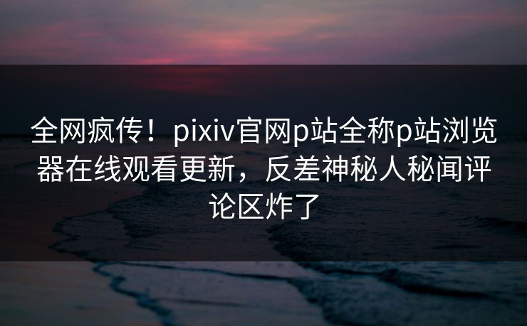 全网疯传！pixiv官网p站全称p站浏览器在线观看更新，反差神秘人秘闻评论区炸了