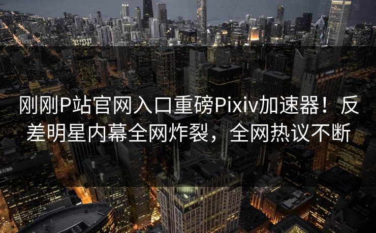 刚刚P站官网入口重磅Pixiv加速器！反差明星内幕全网炸裂，全网热议不断