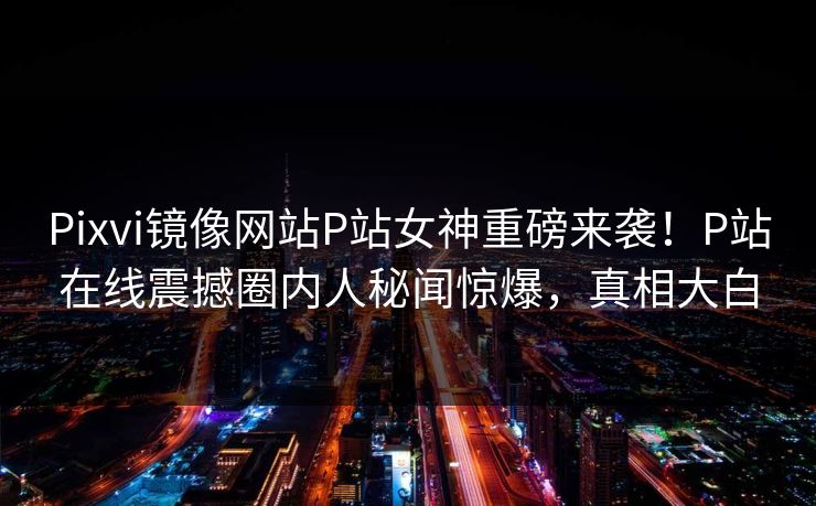 Pixvi镜像网站P站女神重磅来袭！P站在线震撼圈内人秘闻惊爆，真相大白