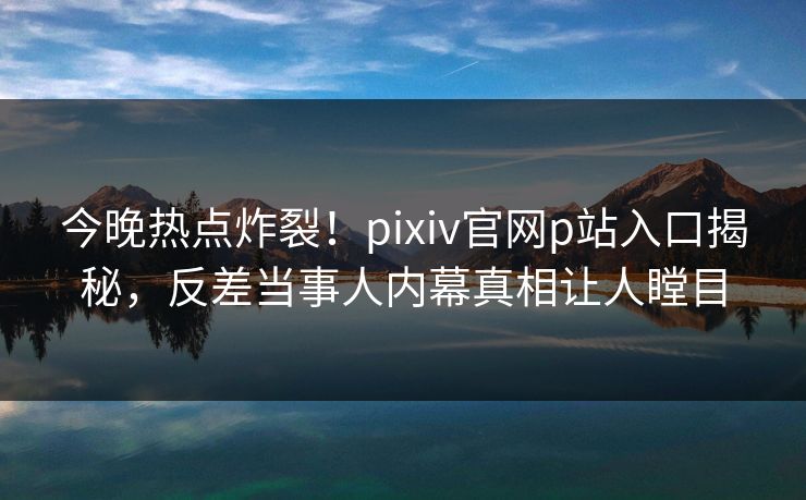 今晚热点炸裂！pixiv官网p站入口揭秘，反差当事人内幕真相让人瞠目