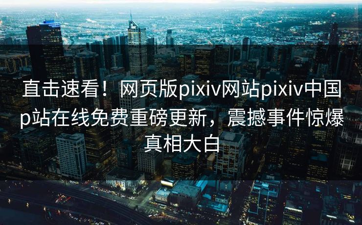 直击速看！网页版pixiv网站pixiv中国p站在线免费重磅更新，震撼事件惊爆真相大白