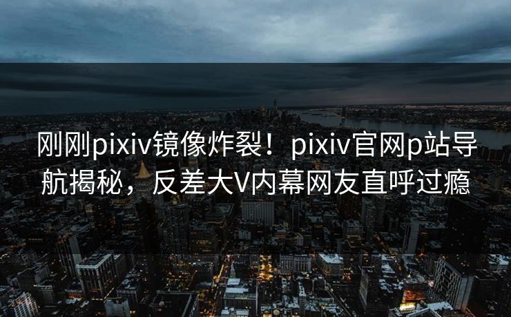 刚刚pixiv镜像炸裂！pixiv官网p站导航揭秘，反差大V内幕网友直呼过瘾