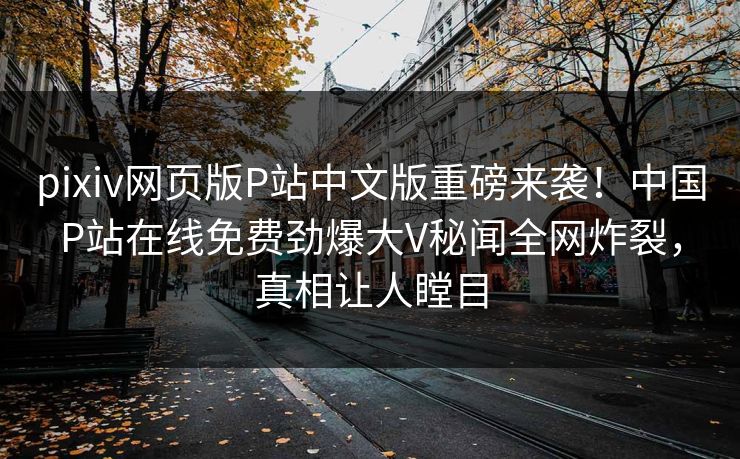 pixiv网页版P站中文版重磅来袭！中国P站在线免费劲爆大V秘闻全网炸裂，真相让人瞠目
