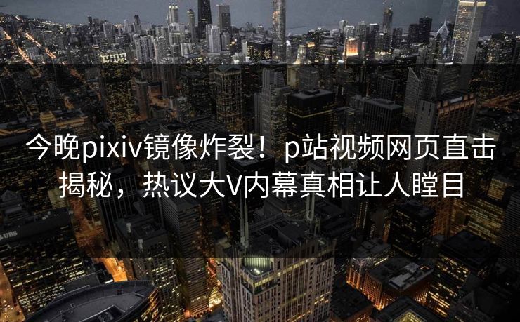 今晚pixiv镜像炸裂！p站视频网页直击揭秘，热议大V内幕真相让人瞠目