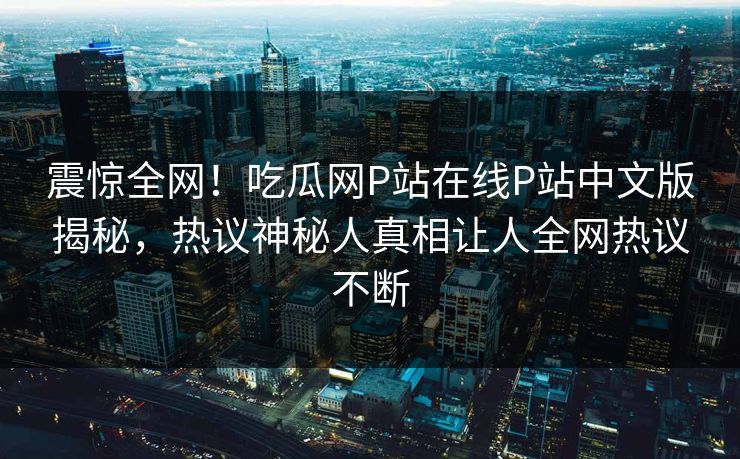 震惊全网！吃瓜网P站在线P站中文版揭秘，热议神秘人真相让人全网热议不断