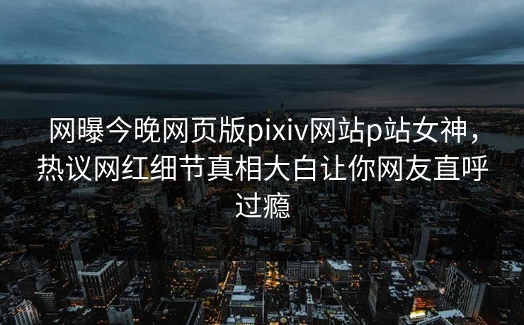 网曝今晚网页版pixiv网站p站女神，热议网红细节真相大白让你网友直呼过瘾