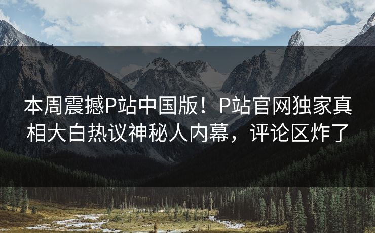 本周震撼P站中国版！P站官网独家真相大白热议神秘人内幕，评论区炸了