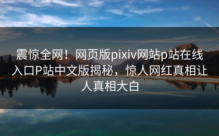 震惊全网！网页版pixiv网站p站在线入口P站中文版揭秘，惊人网红真相让人真相大白