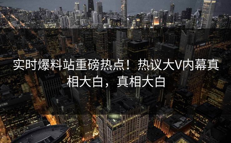 实时爆料站重磅热点！热议大V内幕真相大白，真相大白