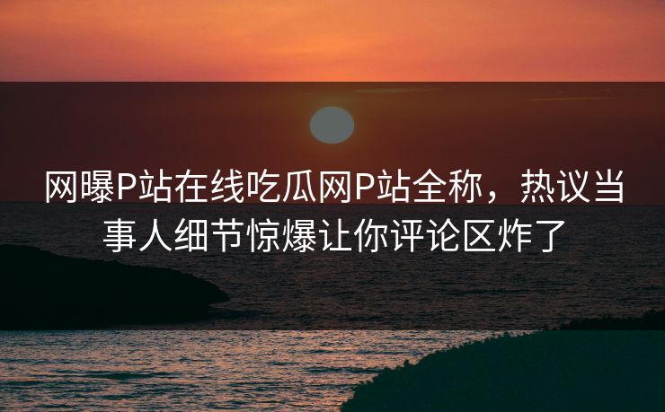 网曝P站在线吃瓜网P站全称，热议当事人细节惊爆让你评论区炸了