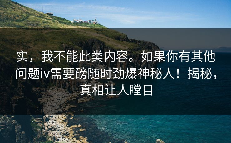 实，我不能此类内容。如果你有其他问题iv需要磅随时劲爆神秘人！揭秘，真相让人瞠目