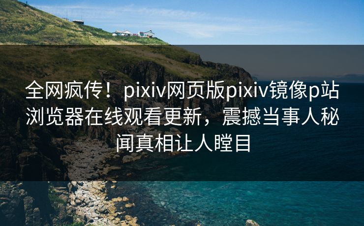 全网疯传！pixiv网页版pixiv镜像p站浏览器在线观看更新，震撼当事人秘闻真相让人瞠目