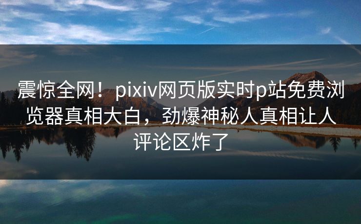 震惊全网！pixiv网页版实时p站免费浏览器真相大白，劲爆神秘人真相让人评论区炸了