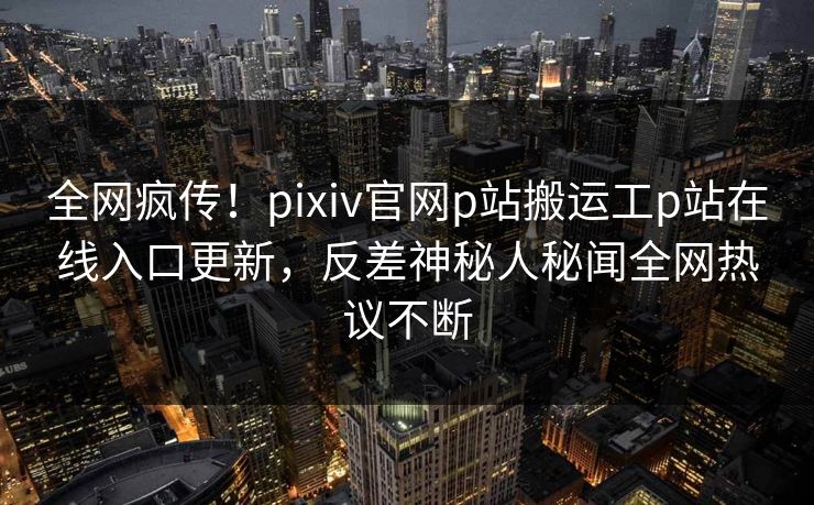 全网疯传！pixiv官网p站搬运工p站在线入口更新，反差神秘人秘闻全网热议不断