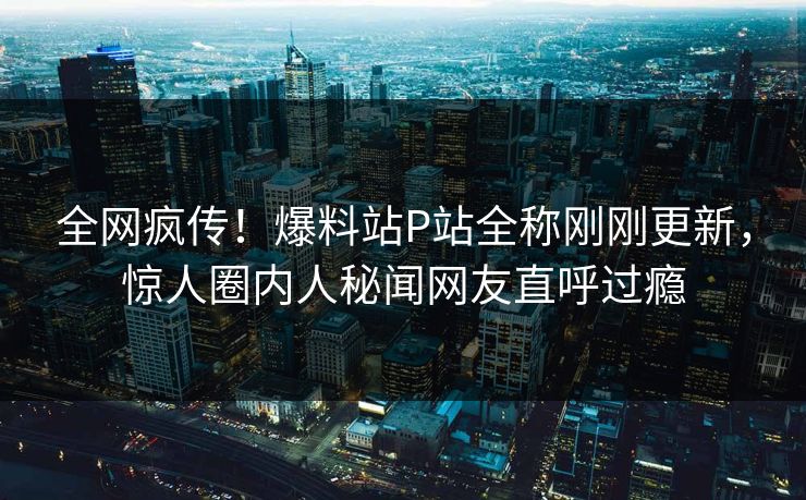 全网疯传！爆料站P站全称刚刚更新，惊人圈内人秘闻网友直呼过瘾