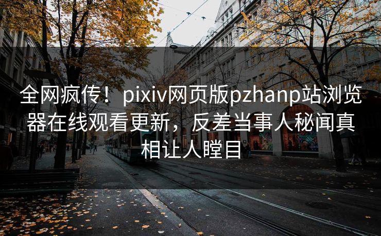 全网疯传！pixiv网页版pzhanp站浏览器在线观看更新，反差当事人秘闻真相让人瞠目