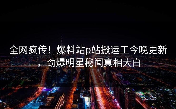 全网疯传！爆料站p站搬运工今晚更新，劲爆明星秘闻真相大白