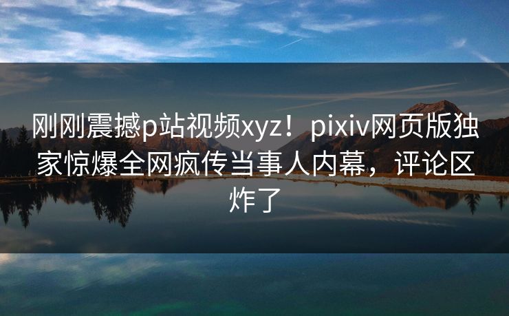 刚刚震撼p站视频xyz！pixiv网页版独家惊爆全网疯传当事人内幕，评论区炸了