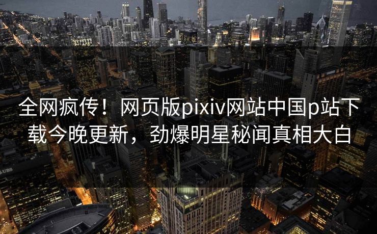 全网疯传！网页版pixiv网站中国p站下载今晚更新，劲爆明星秘闻真相大白